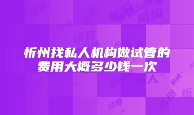 忻州找私人机构做试管的费用大概多少钱一次