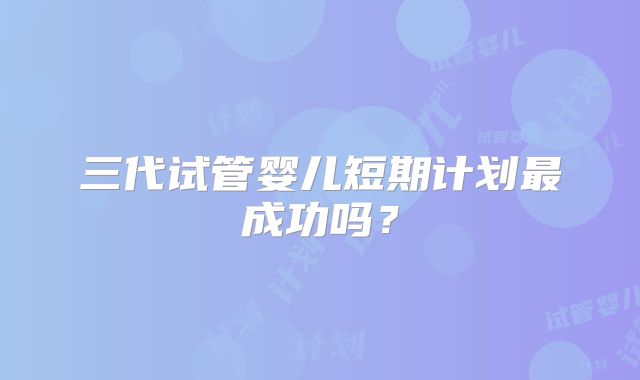 三代试管婴儿短期计划最成功吗？