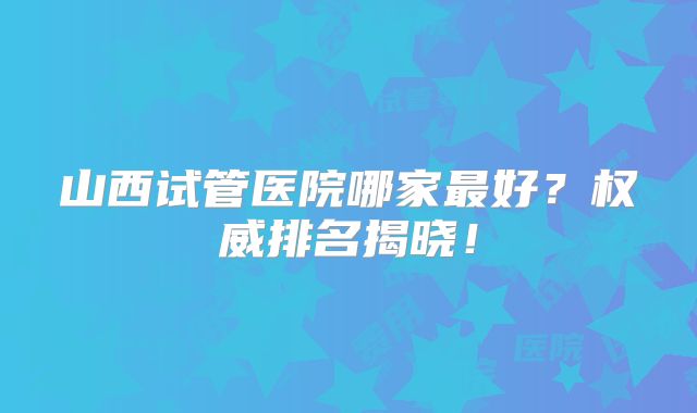 山西试管医院哪家最好？权威排名揭晓！