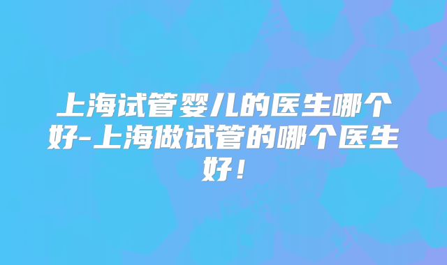 上海试管婴儿的医生哪个好-上海做试管的哪个医生好！