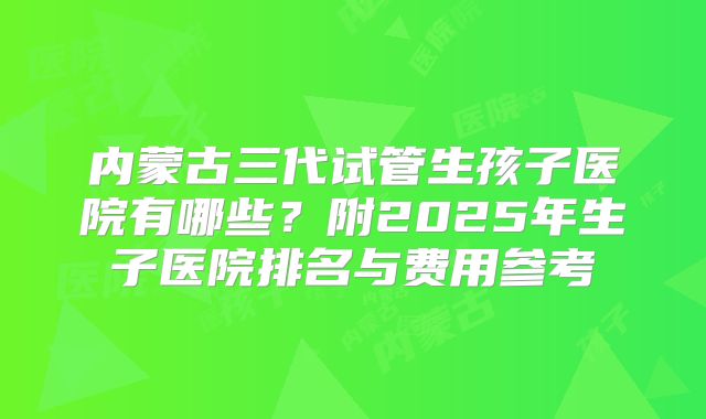 内蒙古三代试管生孩子医院有哪些?附2025年生子医院排名与费用参考