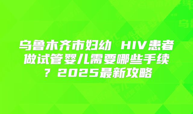乌鲁木齐市妇幼 HIV患者做试管婴儿需要哪些手续？2025最新攻略