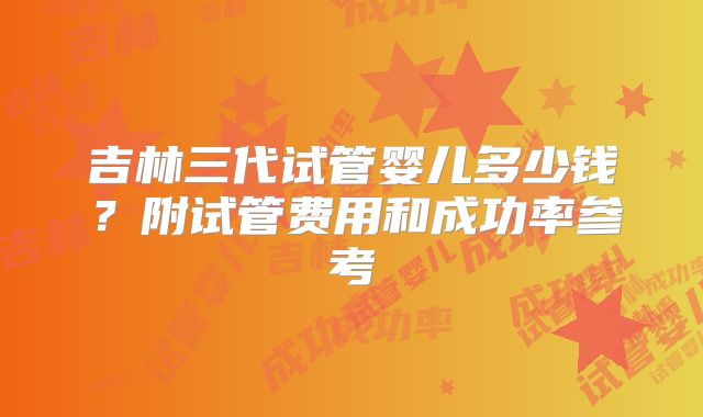 吉林三代试管婴儿多少钱？附试管费用和成功率参考