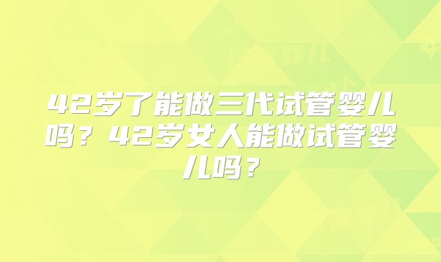 42岁了能做三代试管婴儿吗？42岁女人能做试管婴儿吗？