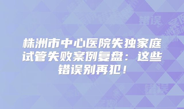 株洲市中心医院失独家庭试管失败案例复盘：这些错误别再犯！