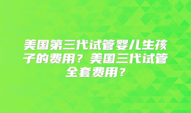 美国第三代试管婴儿生孩子的费用?美国三代试管全套费用?