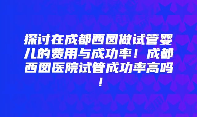 探讨在成都西囡做试管婴儿的费用与成功率！成都西囡医院试管成功率高吗！