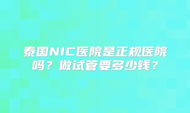 泰国NIC医院是正规医院吗？做试管要多少钱？