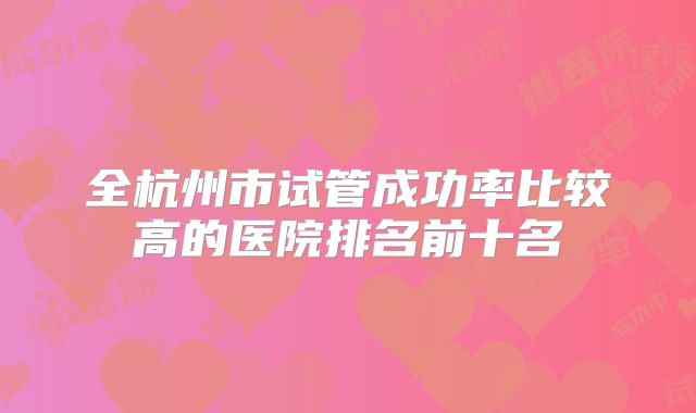 全杭州市试管成功率比较高的医院排名前十名