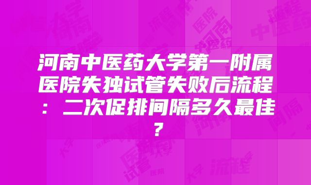 河南中医药大学第一附属医院失独试管失败后流程：二次促排间隔多久最佳？