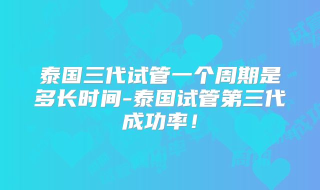 泰国三代试管一个周期是多长时间-泰国试管第三代成功率!