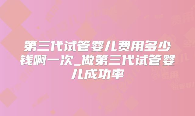 第三代试管婴儿费用多少钱啊一次_做第三代试管婴儿成功率