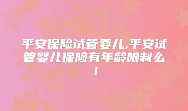 平安保险试管婴儿,平安试管婴儿保险有年龄限制么！