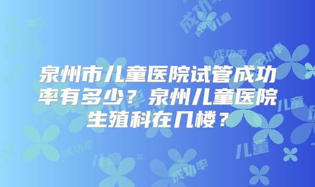 泉州市儿童医院试管成功率有多少？泉州儿童医院生殖科在几楼？