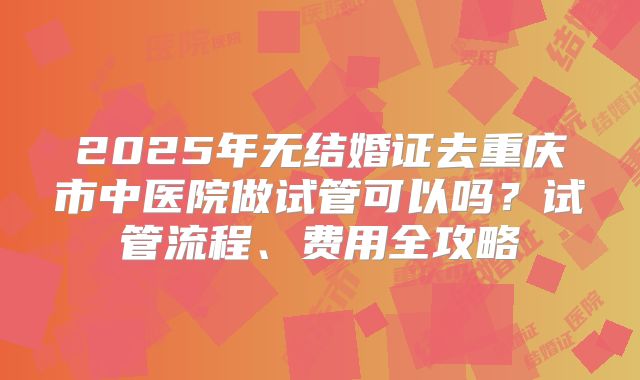 2025年无结婚证去重庆市中医院做试管可以吗？试管流程、费用全攻略