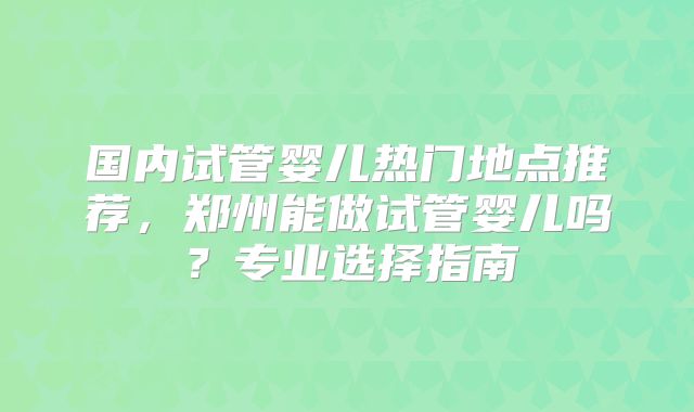 国内试管婴儿热门地点推荐，郑州能做试管婴儿吗？专业选择指南