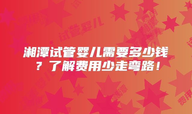 湘潭试管婴儿需要多少钱？了解费用少走弯路！