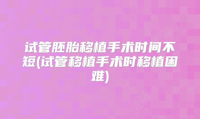 试管胚胎移植手术时间不短(试管移植手术时移植困难)