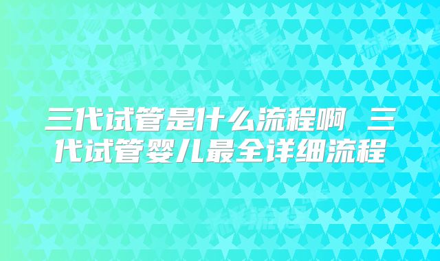 三代试管是什么流程啊 三代试管婴儿最全详细流程
