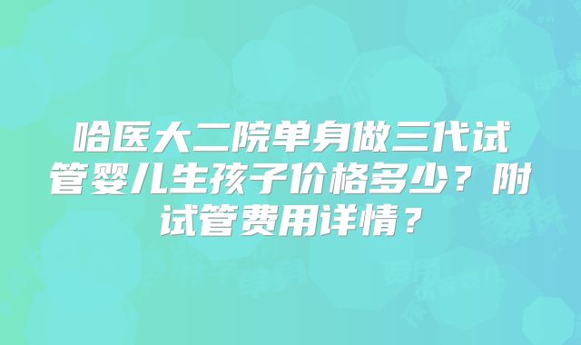 哈医大二院单身做三代试管婴儿生孩子价格多少?附试管费用详情?