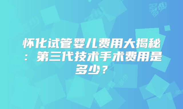 怀化试管婴儿费用大揭秘：第三代技术手术费用是多少？