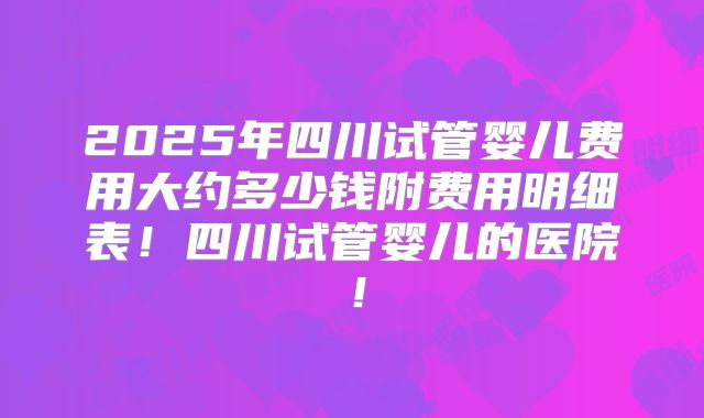 2025年四川试管婴儿费用大约多少钱附费用明细表!四川试管婴儿的医院!