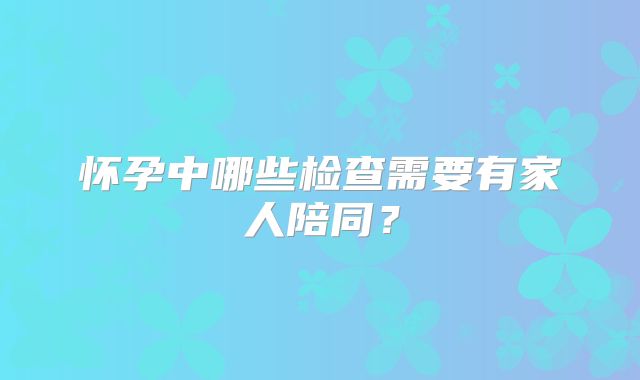 怀孕中哪些检查需要有家人陪同?
