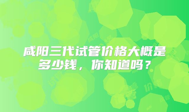 咸阳三代试管价格大概是多少钱,你知道吗?
