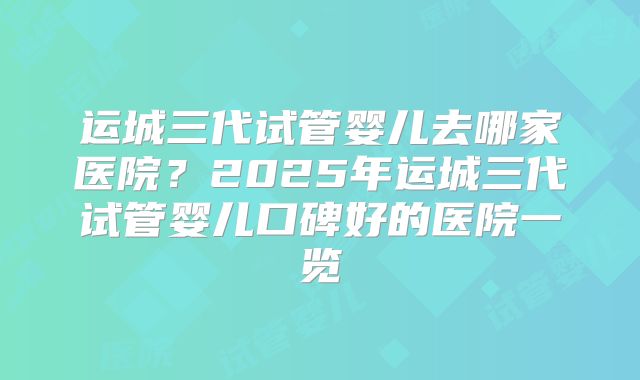 运城三代试管婴儿去哪家医院？2025年运城三代试管婴儿口碑好的医院一览