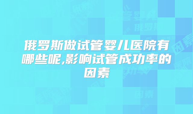 俄罗斯做试管婴儿医院有哪些呢,影响试管成功率的因素