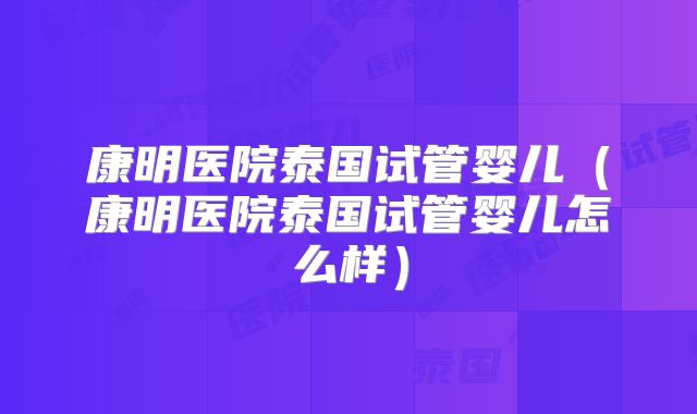 康明医院泰国试管婴儿（康明医院泰国试管婴儿怎么样）