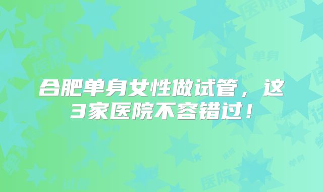 合肥单身女性做试管，这3家医院不容错过！