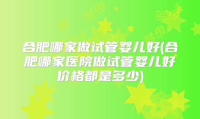合肥哪家做试管婴儿好(合肥哪家医院做试管婴儿好价格都是多少)