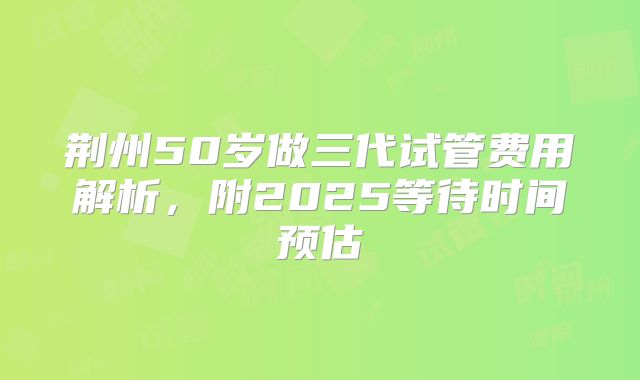荆州50岁做三代试管费用解析，附2025等待时间预估