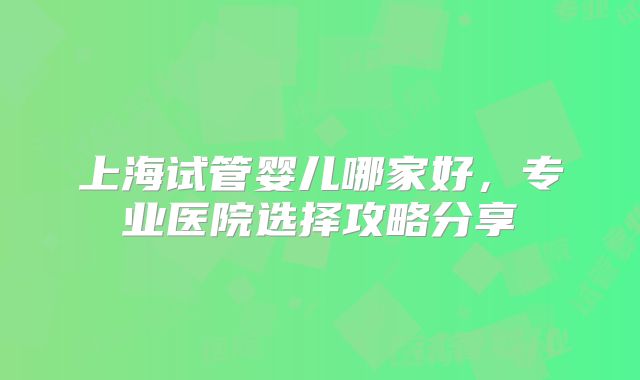 上海试管婴儿哪家好，专业医院选择攻略分享