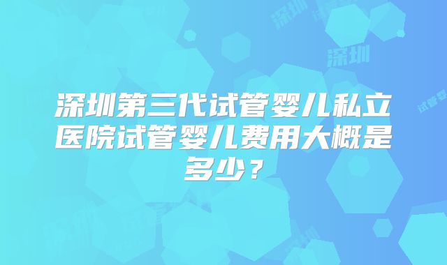 深圳第三代试管婴儿私立医院试管婴儿费用大概是多少?