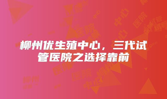 柳州优生殖中心,三代试管医院之选择靠前