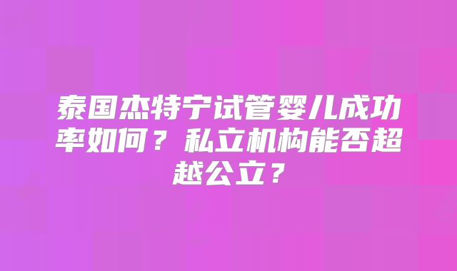 泰国杰特宁试管婴儿成功率如何？私立机构能否超越公立？