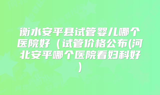 衡水安平县试管婴儿哪个医院好（试管价格公布(河北安平哪个医院看妇科好)