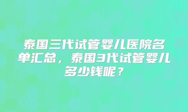 泰国三代试管婴儿医院名单汇总，泰国3代试管婴儿多少钱呢？