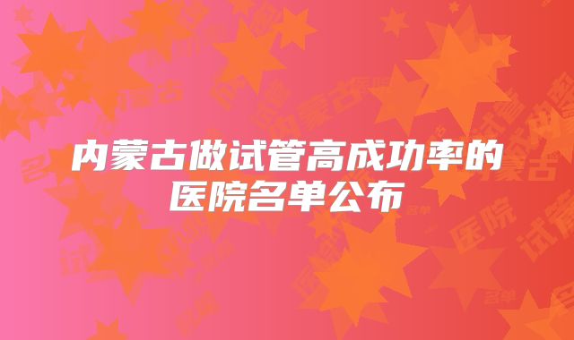 内蒙古做试管高成功率的医院名单公布