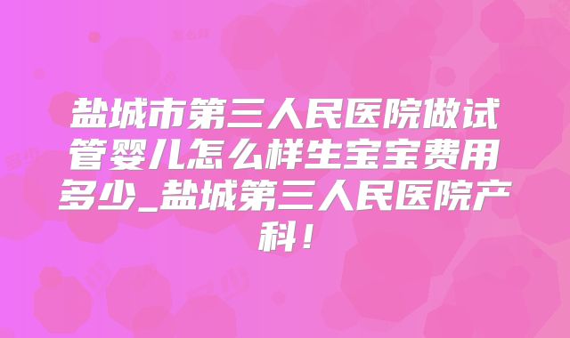 盐城市第三人民医院做试管婴儿怎么样生宝宝费用多少_盐城第三人民医院产科！