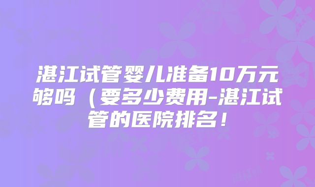 湛江试管婴儿准备10万元够吗（要多少费用-湛江试管的医院排名！