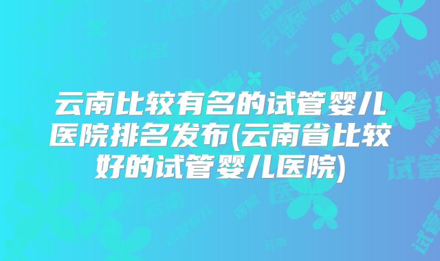 云南比较有名的试管婴儿医院排名发布(云南省比较好的试管婴儿医院)