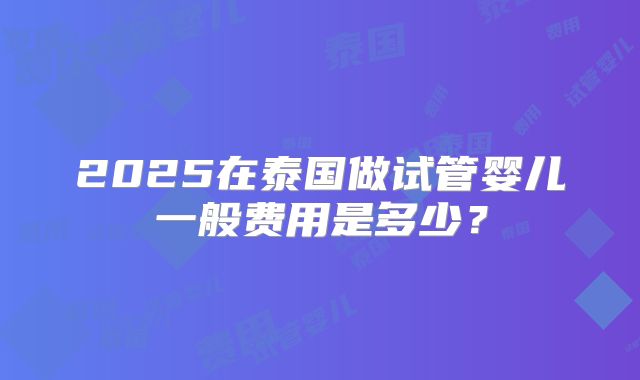 2025在泰国做试管婴儿一般费用是多少?