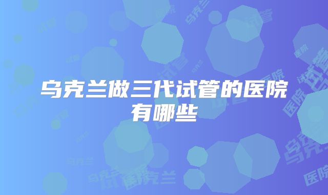 乌克兰做三代试管的医院有哪些