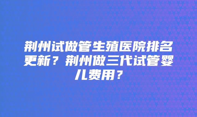 荆州试做管生殖医院排名更新?荆州做三代试管婴儿费用?