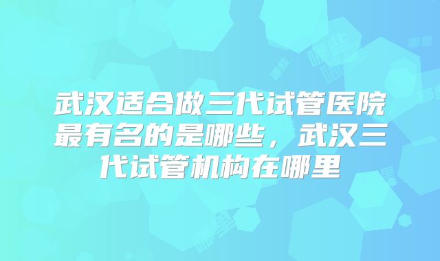 武汉适合做三代试管医院最有名的是哪些，武汉三代试管机构在哪里