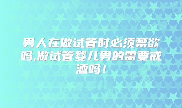 男人在做试管时必须禁欲吗,做试管婴儿男的需要戒酒吗!