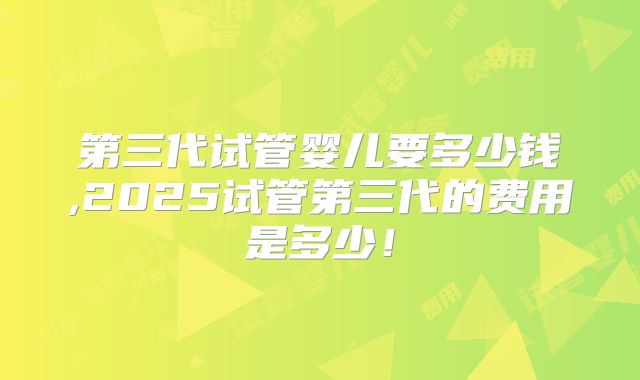 第三代试管婴儿要多少钱,2025试管第三代的费用是多少！